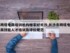跨境电商培训机构哪家好长沙,长沙市跨境电商技能人才培训及评价规范