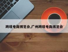 跨境电商博览会,广州跨境电商博览会