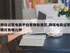 跨境运营电商平台有哪些类型,跨境电商运营模式有哪几种