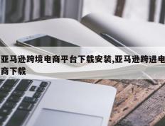 亚马逊跨境电商平台下载安装,亚马逊跨进电商下载