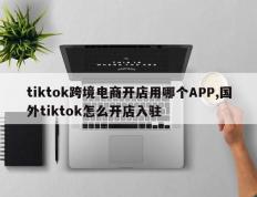 tiktok跨境电商开店用哪个APP,国外tiktok怎么开店入驻