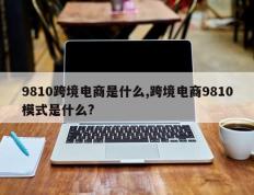 9810跨境电商是什么,跨境电商9810模式是什么?