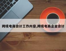 跨境电商会计工作内容,跨境电商企业会计