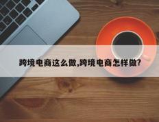 跨境电商这么做,跨境电商怎样做?