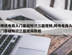 跨境电商入门基础知识三篇视频,跨境电商入门基础知识三篇视频教程