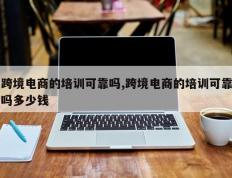 跨境电商的培训可靠吗,跨境电商的培训可靠吗多少钱