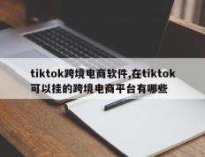 tiktok跨境电商软件,在tiktok可以挂的跨境电商平台有哪些