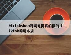 tiktokshop跨境电商真的假的,tiktok跨境小店
