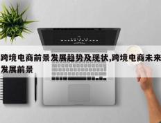 跨境电商前景发展趋势及现状,跨境电商未来发展前景