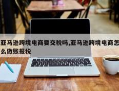 亚马逊跨境电商要交税吗,亚马逊跨境电商怎么做账报税