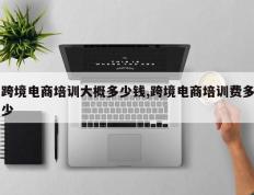 跨境电商培训大概多少钱,跨境电商培训费多少