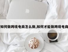 如何做跨境电商怎么做,如何才能做跨境电商