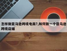 怎样做亚马逊跨境电商?,如何做一个亚马逊跨境店铺