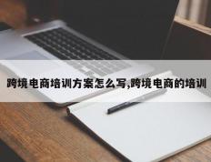 跨境电商培训方案怎么写,跨境电商的培训