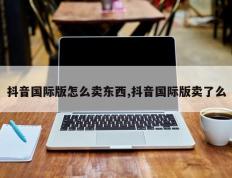 抖音国际版怎么卖东西,抖音国际版卖了么