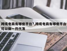 跨境电商有哪些平台?,跨境电商有哪些平台可以做一件代发