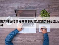 国外抖音跨境电商真的好做,做国外抖音怎么样