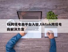 tk跨境电商平台入驻,tiktok跨境电商解决方案