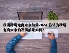我国跨境电商未来前景2024,你认为跨境电商未来的发展前景如何?