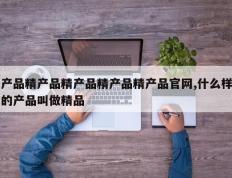 产品精产品精产品精产品精产品官网,什么样的产品叫做精品