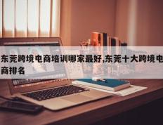 东莞跨境电商培训哪家最好,东莞十大跨境电商排名