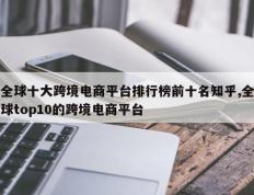 全球十大跨境电商平台排行榜前十名知乎,全球top10的跨境电商平台