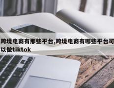 跨境电商有那些平台,跨境电商有哪些平台可以做tiktok
