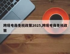 跨境电商免税政策2025,跨境电商免税政策