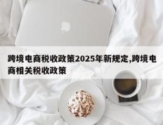 跨境电商税收政策2025年新规定,跨境电商相关税收政策