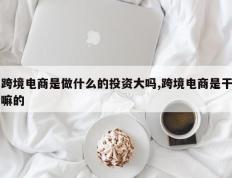 跨境电商是做什么的投资大吗,跨境电商是干嘛的