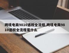 跨境电商9810退税全流程,跨境电商9810退税全流程是什么