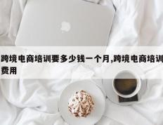 跨境电商培训要多少钱一个月,跨境电商培训费用