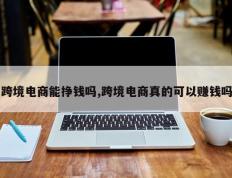 跨境电商能挣钱吗,跨境电商真的可以赚钱吗