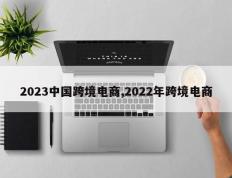 2023中国跨境电商,2022年跨境电商