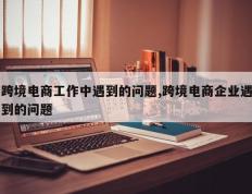 跨境电商工作中遇到的问题,跨境电商企业遇到的问题