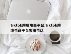 tiktok跨境电商平台,tiktok跨境电商平台客服电话