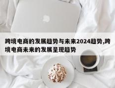 跨境电商的发展趋势与未来2024趋势,跨境电商未来的发展呈现趋势