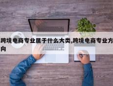 跨境电商专业属于什么大类,跨境电商专业方向