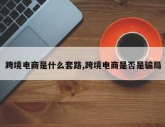 跨境电商是什么套路,跨境电商是否是骗局