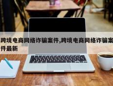 跨境电商网络诈骗案件,跨境电商网络诈骗案件最新