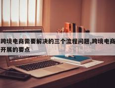 跨境电商需要解决的三个流程问题,跨境电商开展的要点