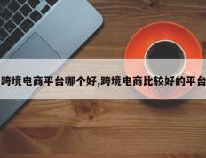 跨境电商平台哪个好,跨境电商比较好的平台