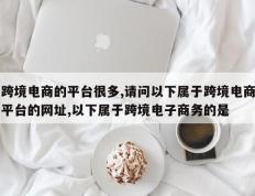 跨境电商的平台很多,请问以下属于跨境电商平台的网址,以下属于跨境电子商务的是