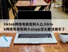 tiktok跨境电商官网入口,tiktok跨境电商官网入口app怎么都注册不了