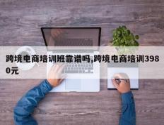 跨境电商培训班靠谱吗,跨境电商培训3980元