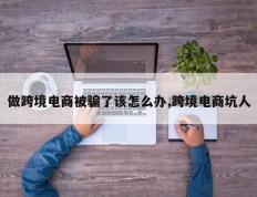 做跨境电商被骗了该怎么办,跨境电商坑人