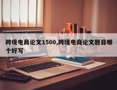 跨境电商论文1500,跨境电商论文题目哪个好写