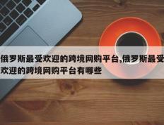 俄罗斯最受欢迎的跨境网购平台,俄罗斯最受欢迎的跨境网购平台有哪些