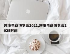 跨境电商博览会2021,跨境电商博览会2025时间