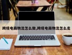 跨境电商物流怎么做,跨境电商物流怎么走